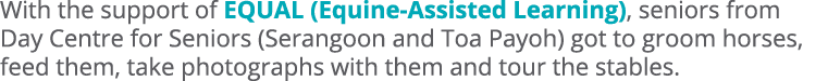 With the support of EQUAL (Equine Assisted Learning), seniors from Day Centre for Seniors (Serangoon and Toa Payoh) g...