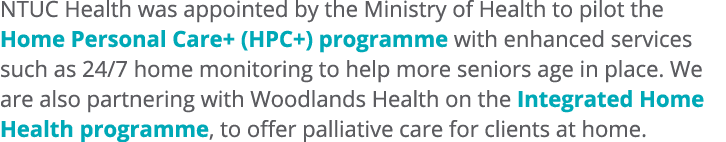 NTUC Health was appointed by the Ministry of Health to pilot the Home Personal Care+ (HPC+) programme with enhanced s...