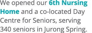 We opened our 6th Nursing Home and a co located Day Centre for Seniors, serving 340 seniors in Jurong Spring. 