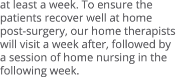 at least a week. To ensure the patients recover well at home post surgery, our home therapists will visit a week afte...