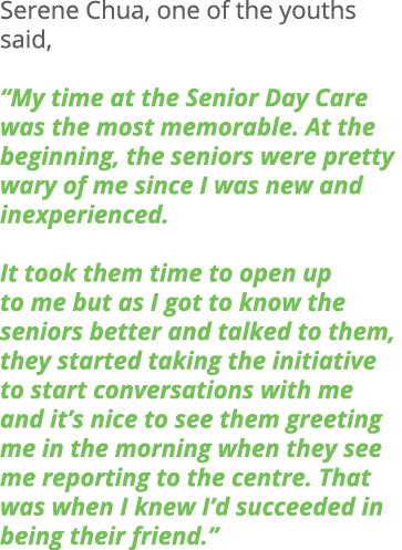 Serene Chua, one of the youths said, “My time at the Senior Day Care was the most memorable. At the beginning, the se...